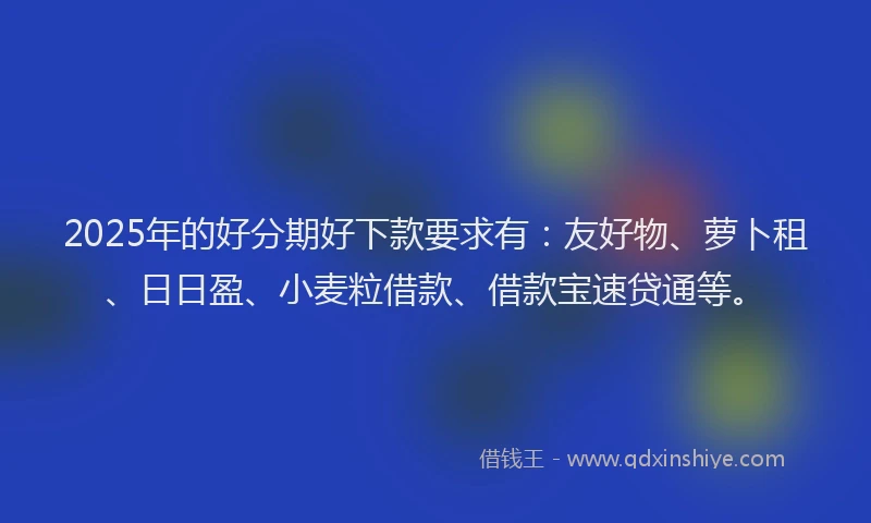 2025年的好分期好下款要求有：友好物、萝卜租、日日盈、小麦粒借款、借款宝速贷通等。