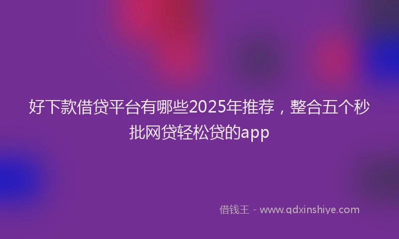 好下款借贷平台有哪些2025年推荐，整合五个秒批网贷轻松贷的app