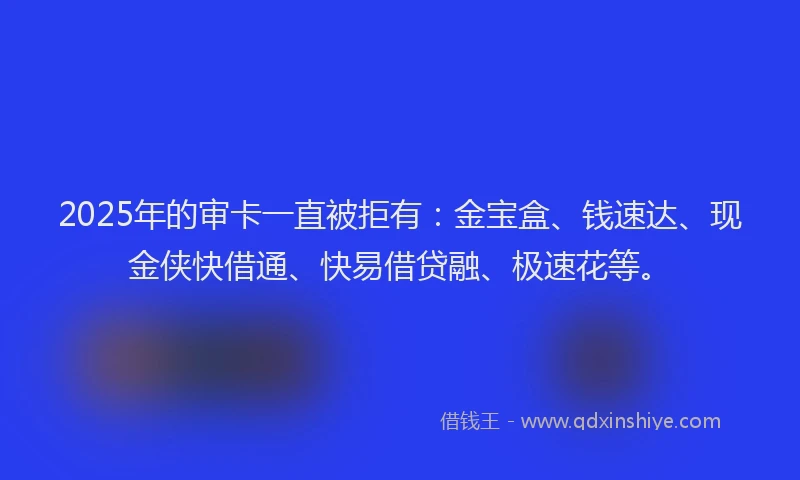 2025年的审卡一直被拒有：金宝盒、钱速达、现金侠快借通、快易借贷融、极速花等。