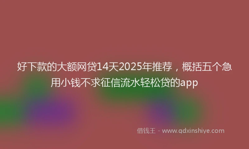 好下款的大额网贷14天2025年推荐，概括五个急用小钱不求征信流水轻松贷的app