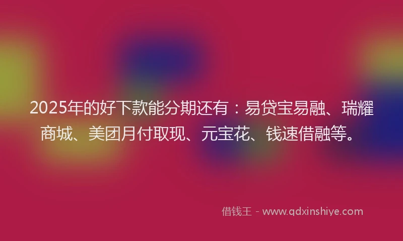 2025年的好下款能分期还有：易贷宝易融、瑞耀商城、美团月付取现、元宝花、钱速借融等。