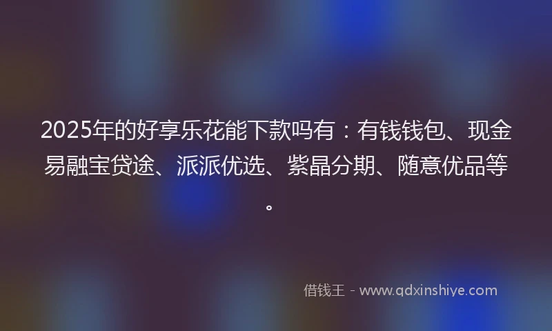 2025年的好享乐花能下款吗有：有钱钱包、现金易融宝贷途、派派优选、紫晶分期、随意优品等。
