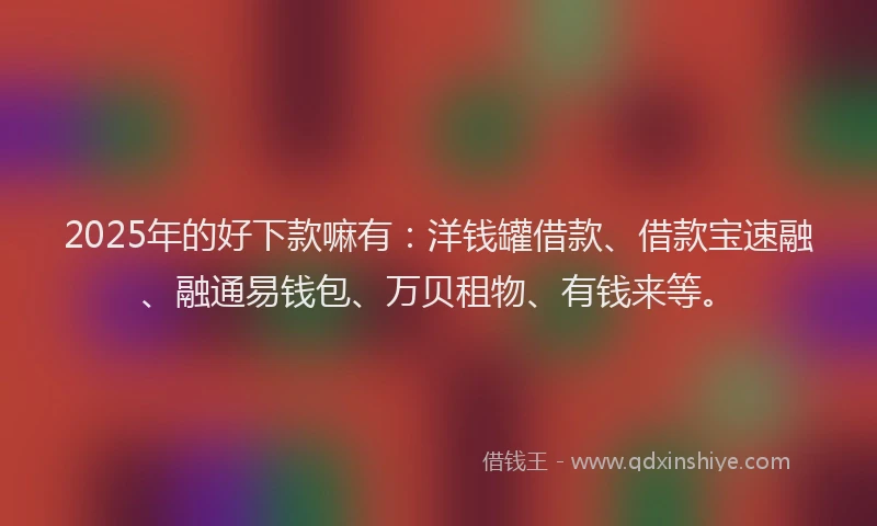 2025年的好下款嘛有：洋钱罐借款、借款宝速融、融通易钱包、万贝租物、有钱来等。