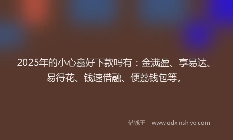 2025年的小心鑫好下款吗有:金满盈、享易达、易得花、钱速借融、便荔钱包等。