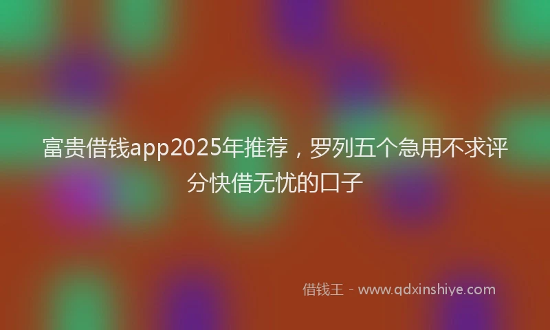 富贵借钱app2025年推荐，罗列五个急用不求评分快借无忧的口子