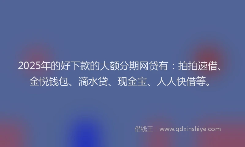 2025年的好下款的大额分期网贷有：拍拍速借、金悦钱包、滴水贷、现金宝、人人快借等。