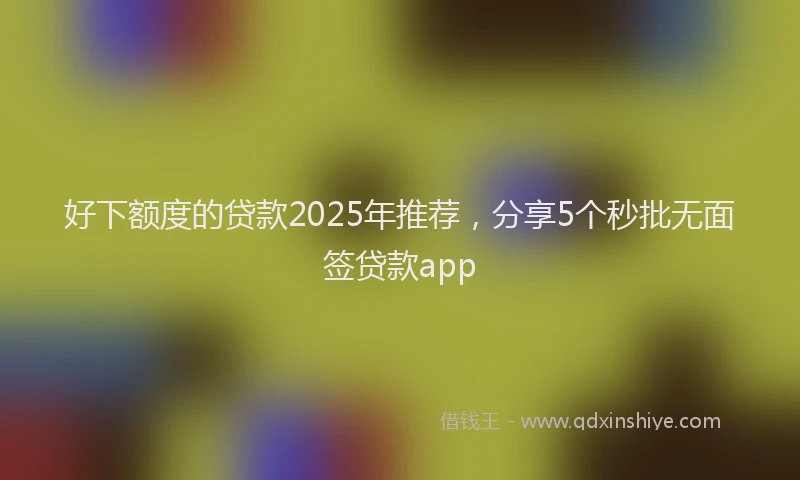 好下额度的贷款2025年推荐，分享5个秒批无面签贷款app