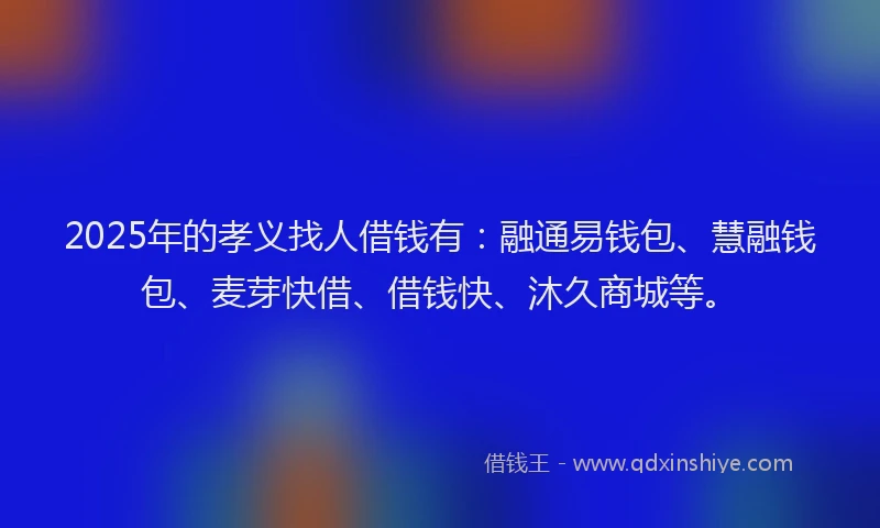 2025年的孝义找人借钱有：融通易钱包、慧融钱包、麦芽快借、借钱快、沐久商城等。