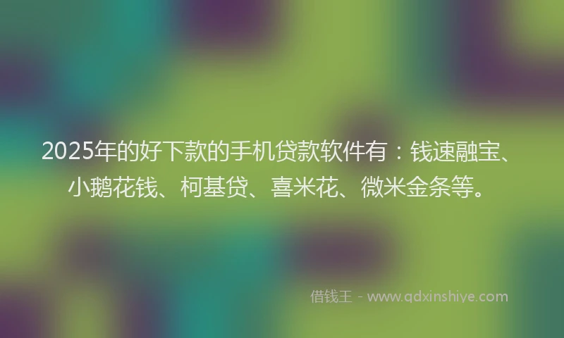 2025年的好下款的手机贷款软件有：钱速融宝、小鹅花钱、柯基贷、喜米花、微米金条等。