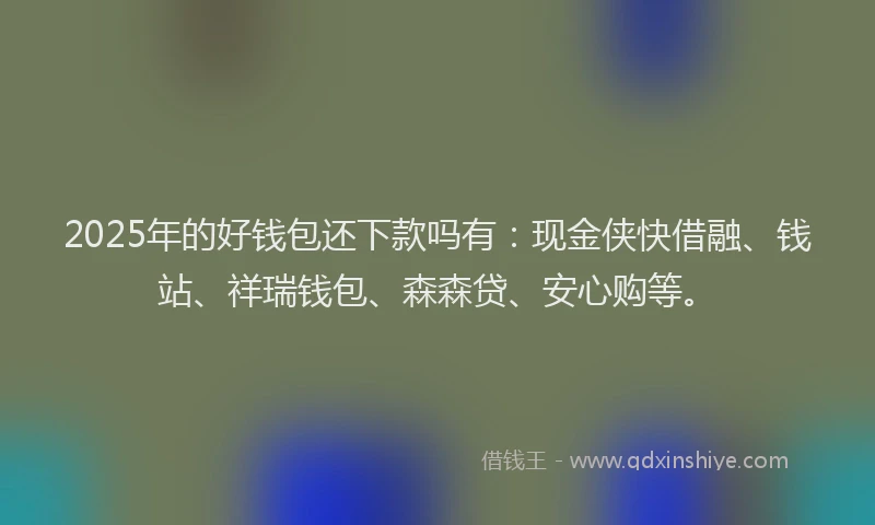 2025年的好钱包还下款吗有：现金侠快借融、钱站、祥瑞钱包、森森贷、安心购等。