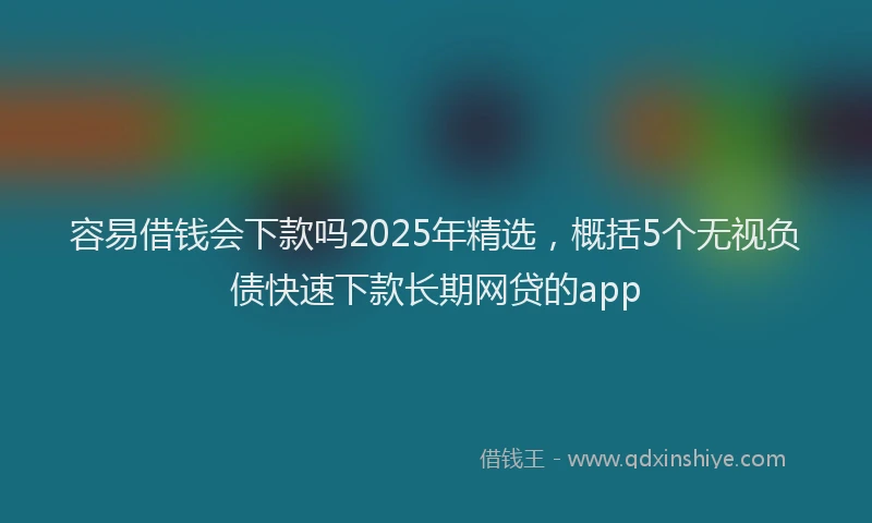 容易借钱会下款吗2025年精选，概括5个无视负债快速下款长期网贷的app