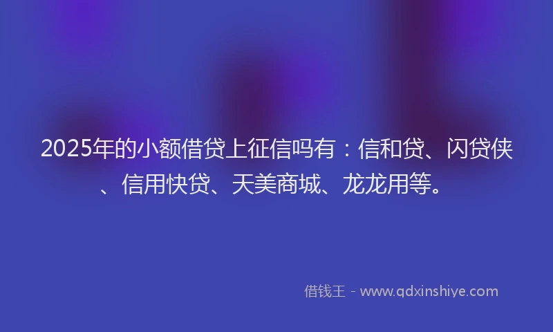 2025年的小额借贷上征信吗有：信和贷、闪贷侠、信用快贷、天美商城、龙龙用等。