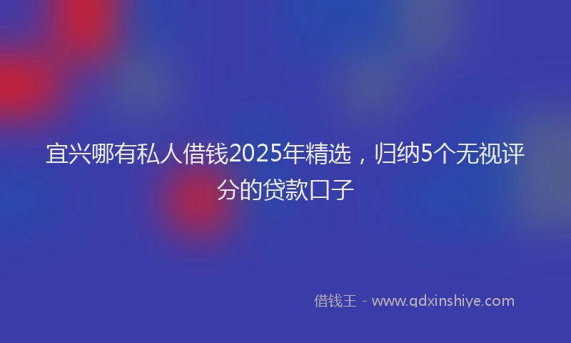 宜兴哪有私人借钱2025年精选，归纳5个无视评分的贷款口子