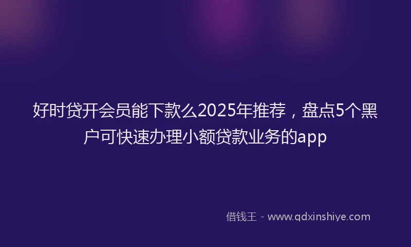 好时贷开会员能下款么2025年推荐，盘点5个黑户可快速办理小额贷款业务的app