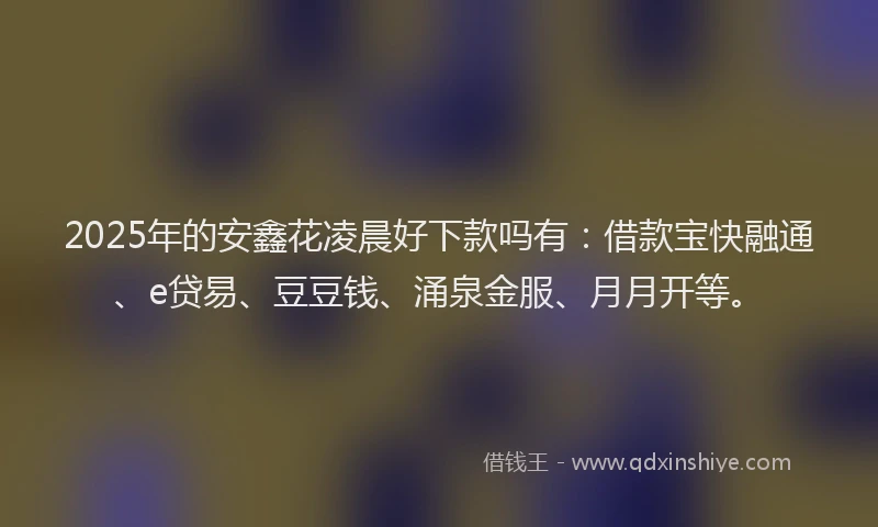 2025年的安鑫花凌晨好下款吗有：借款宝快融通、e贷易、豆豆钱、涌泉金服、月月开等。