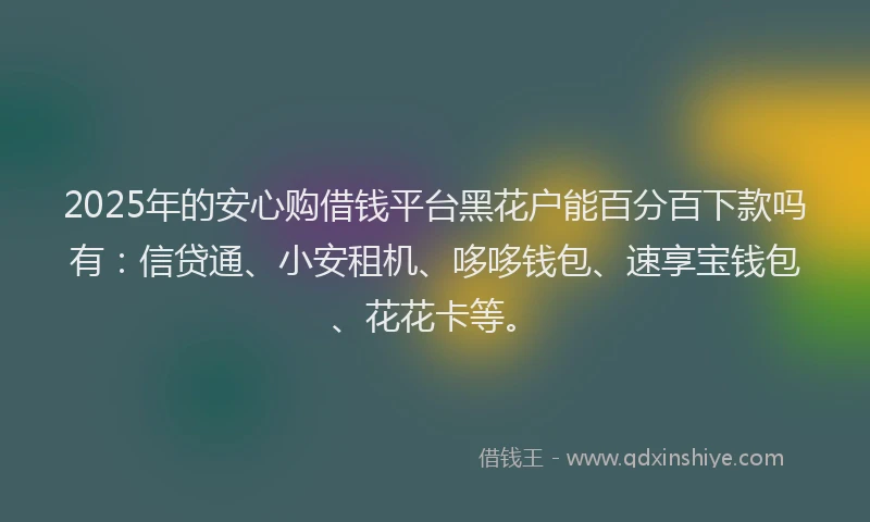 2025年的安心购借钱平台黑花户能百分百下款吗有：信贷通、小安租机、哆哆钱包、速享宝钱包、花花卡等。