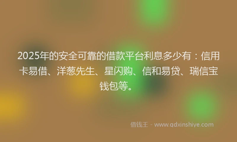 2025年的安全可靠的借款平台利息多少有：信用卡易借、洋葱先生、星闪购、信和易贷、瑞信宝钱包等。