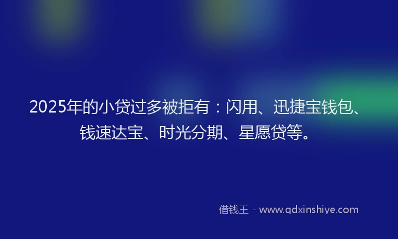 2025年的小贷过多被拒有：闪用、迅捷宝钱包、钱速达宝、时光分期、星愿贷等。