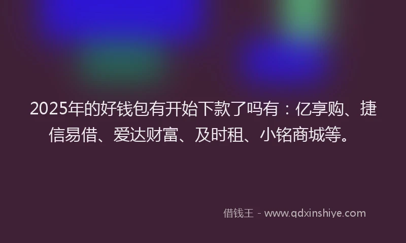 2025年的好钱包有开始下款了吗有：亿享购、捷信易借、爱达财富、及时租、小铭商城等。