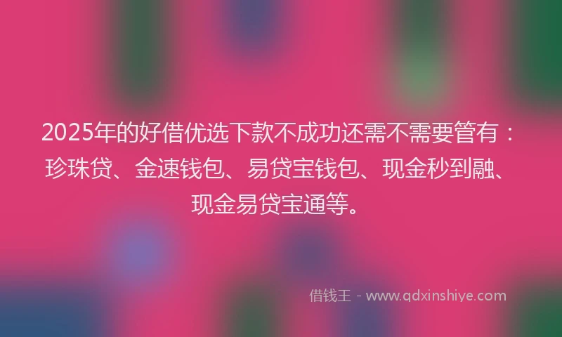 2025年的好借优选下款不成功还需不需要管有：珍珠贷、金速钱包、易贷宝钱包、现金秒到融、现金易贷宝通等。