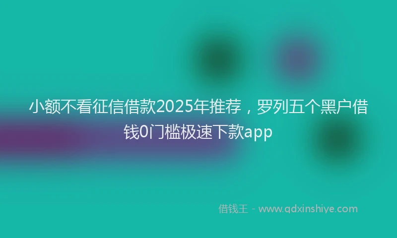 小额不看征信借款2025年推荐，罗列五个黑户借钱0门槛极速下款app