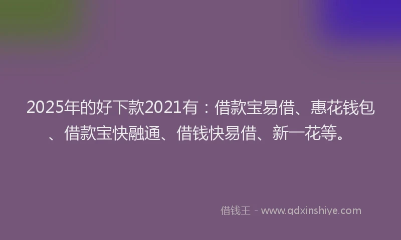 2025年的好下款2021有：借款宝易借、惠花钱包、借款宝快融通、借钱快易借、新一花等。