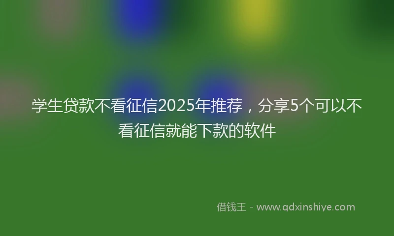 学生贷款不看征信2025年推荐，分享5个可以不看征信就能下款的软件