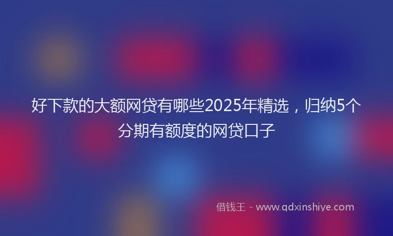 好下款的大额网贷有哪些2025年精选，归纳5个分期有额度的网贷口子
