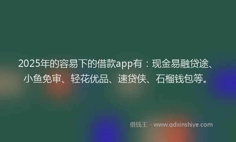 2025年的容易下的借款app有：现金易融贷途、小鱼免审、轻花优品、速贷侠、石榴钱包等。