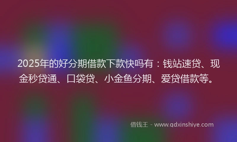 2025年的好分期借款下款快吗有：钱站速贷、现金秒贷通、口袋贷、小金鱼分期、爱贷借款等。