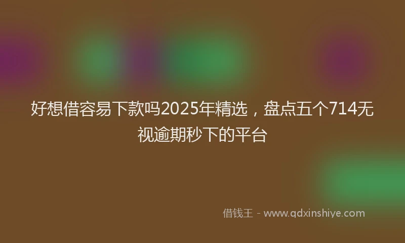 好想借容易下款吗2025年精选，盘点五个714无视逾期秒下的平台