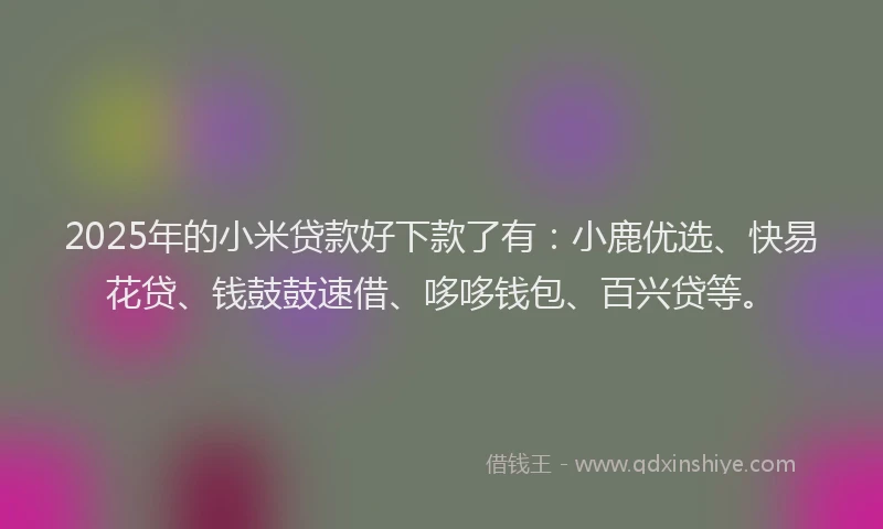 2025年的小米贷款好下款了有：小鹿优选、快易花贷、钱鼓鼓速借、哆哆钱包、百兴贷等。