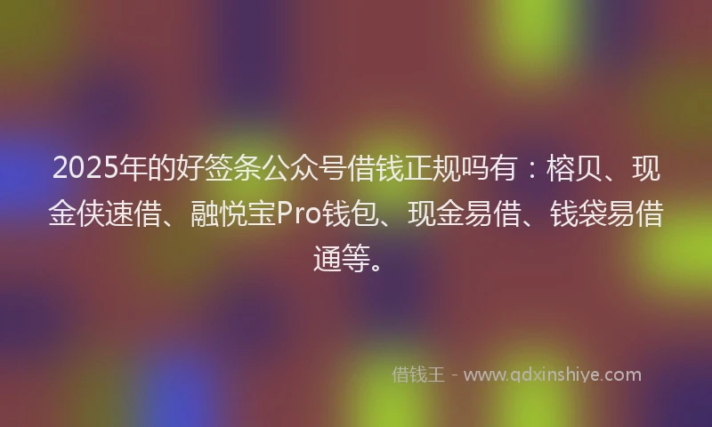 2025年的好签条公众号借钱正规吗有：榕贝、现金侠速借、融悦宝Pro钱包、现金易借、钱袋易借通等。