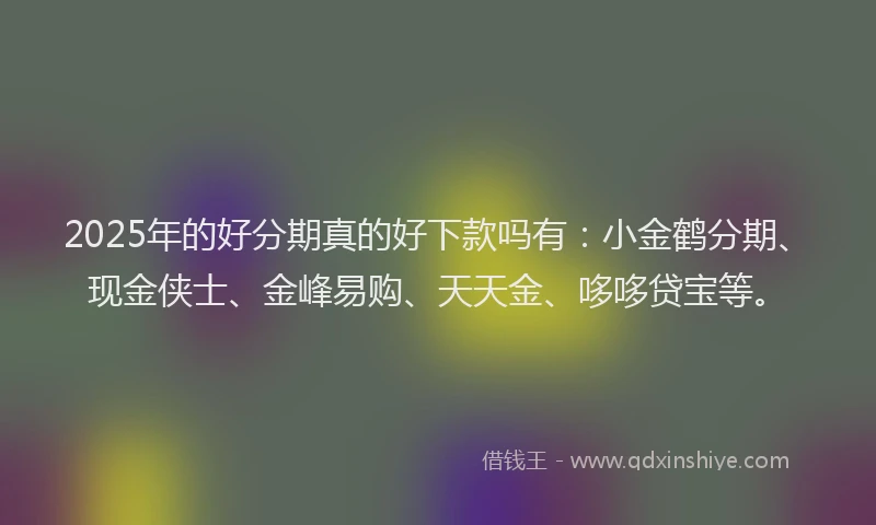 2025年的好分期真的好下款吗有：小金鹤分期、现金侠士、金峰易购、天天金、哆哆贷宝等。