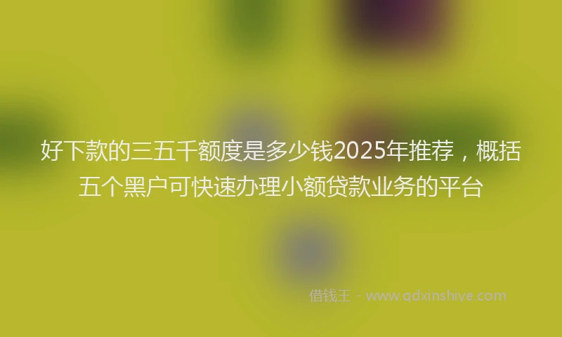 好下款的三五千额度是多少钱2025年推荐，概括五个黑户可快速办理小额贷款业务的平台
