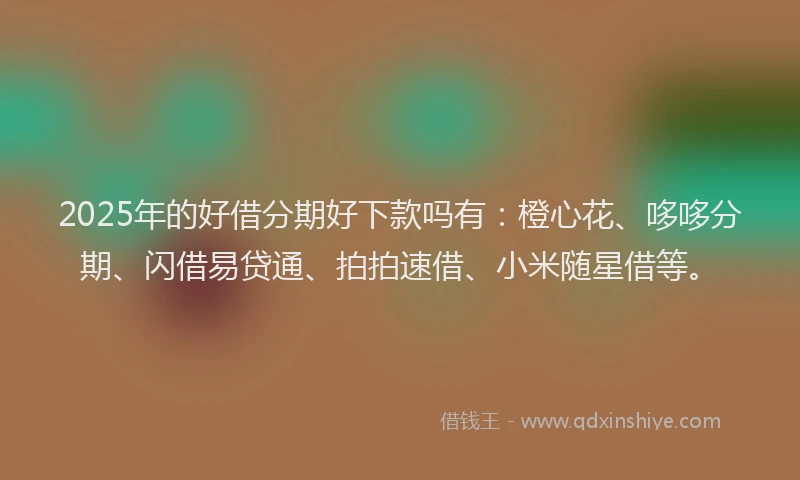 2025年的好借分期好下款吗有：橙心花、哆哆分期、闪借易贷通、拍拍速借、小米随星借等。