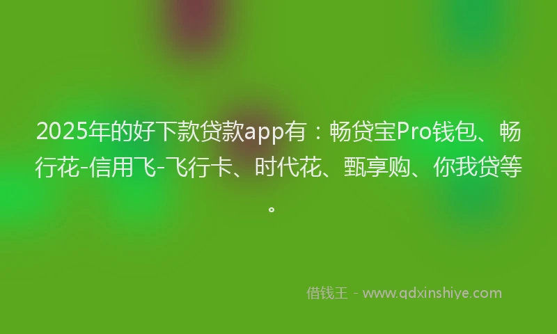 2025年的好下款贷款app有：畅贷宝Pro钱包、畅行花-信用飞-飞行卡、时代花、甄享购、你我贷等。