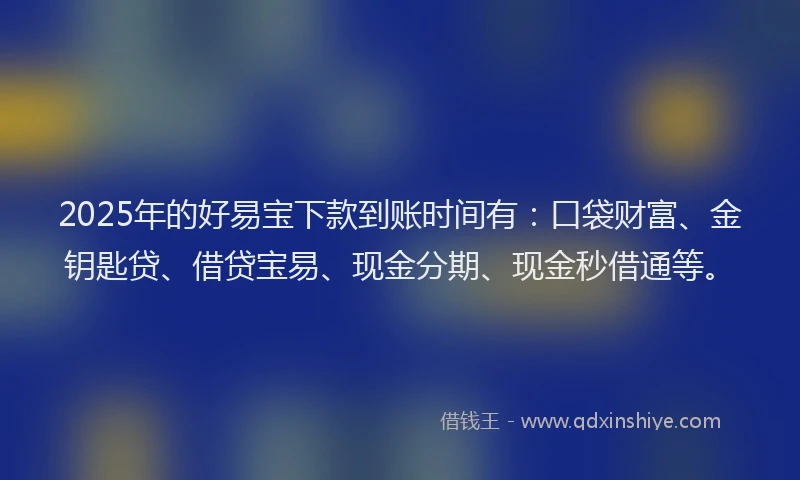 2025年的好易宝下款到账时间有：口袋财富、金钥匙贷、借贷宝易、现金分期、现金秒借通等。