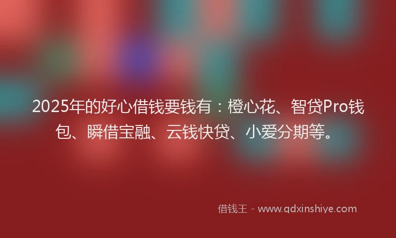 2025年的好心借钱要钱有：橙心花、智贷Pro钱包、瞬借宝融、云钱快贷、小爱分期等。