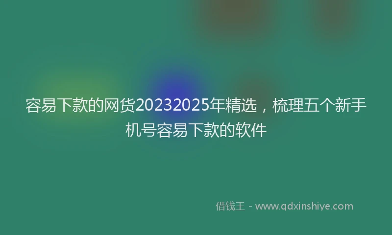 容易下款的网货20232025年精选,梳理五个新手机号容易下款的软件