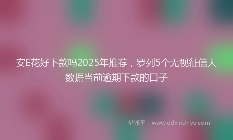 安E花好下款吗2025年推荐，罗列5个无视征信大数据当前逾期下款的口子
