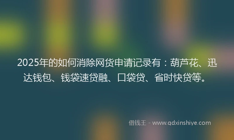 2025年的如何消除网货申请记录有：葫芦花、迅达钱包、钱袋速贷融、口袋贷、省时快贷等。