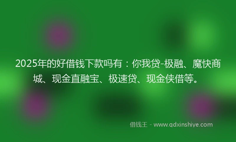 2025年的好借钱下款吗有：你我贷-极融、魔快商城、现金直融宝、极速贷、现金侠借等。