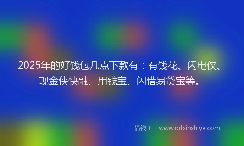 2025年的好钱包几点下款有：有钱花、闪电侠、现金侠快融、用钱宝、闪借易贷宝等。