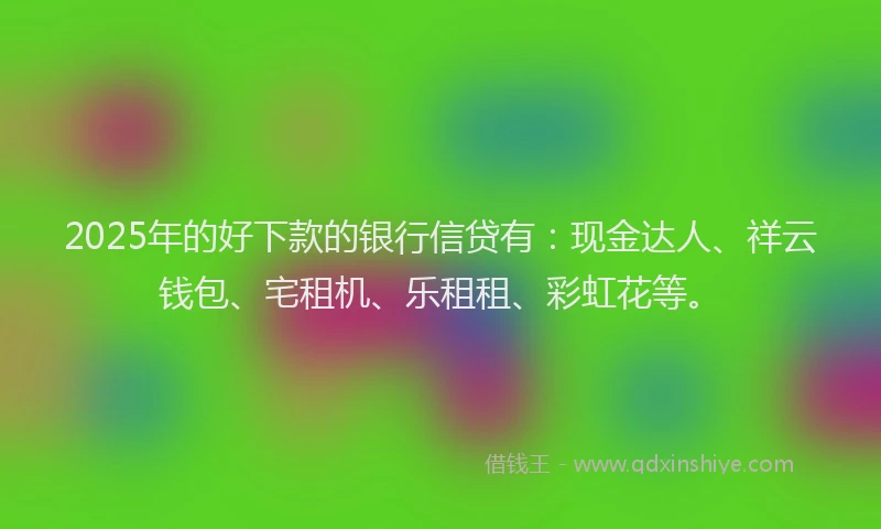 2025年的好下款的银行信贷有：现金达人、祥云钱包、宅租机、乐租租、彩虹花等。
