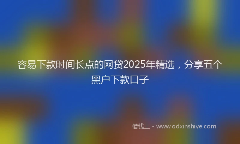 容易下款时间长点的网贷2025年精选，分享五个黑户下款口子