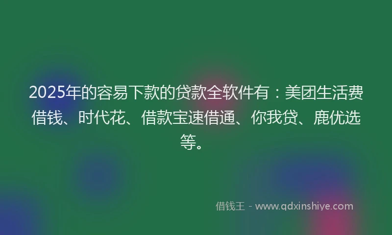 2025年的容易下款的贷款全软件有：美团生活费借钱、时代花、借款宝速借通、你我贷、鹿优选等。