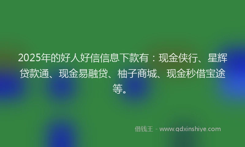 2025年的好人好信信息下款有：现金侠行、星辉贷款通、现金易融贷、柚子商城、现金秒借宝途等。