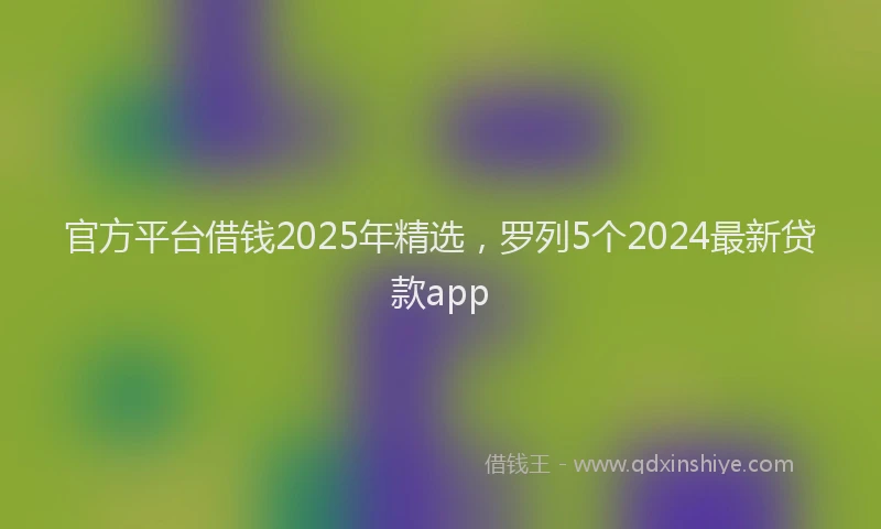 官方平台借钱2025年精选，罗列5个2024最新贷款app