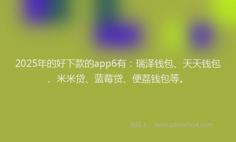 2025年的好下款的app6有：瑞泽钱包、天天钱包、米米贷、蓝莓贷、便荔钱包等。